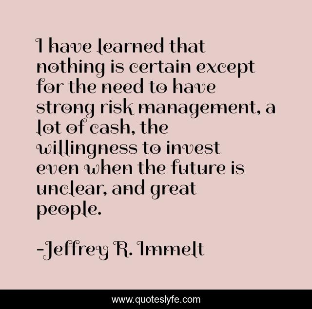 I have learned that nothing is certain except for the need to have strong risk management, a lot of cash, the willingness to invest even when the future is unclear, and great people.
