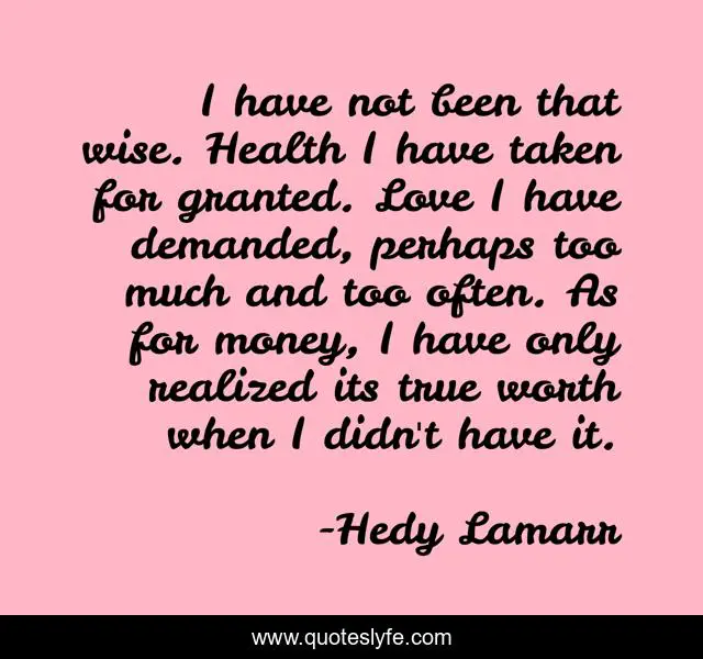 I have not been that wise. Health I have taken for granted. Love I have demanded, perhaps too much and too often. As for money, I have only realized its true worth when I didn't have it.