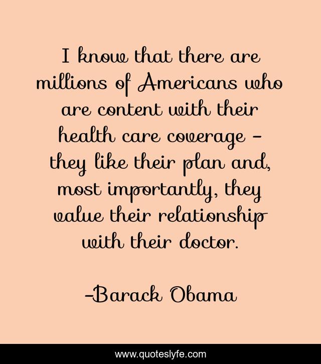 I know that there are millions of Americans who are content with their health care coverage - they like their plan and, most importantly, they value their relationship with their doctor.