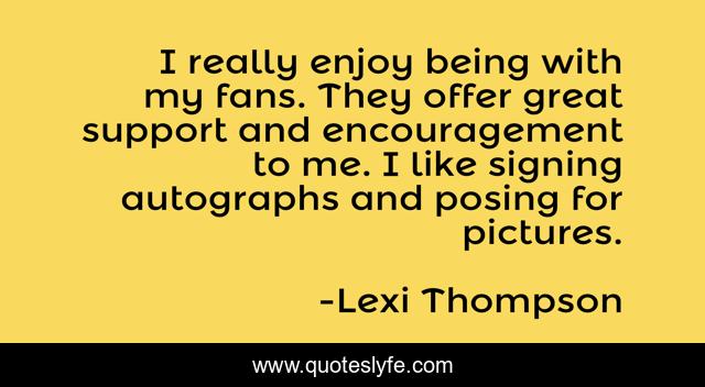 I really enjoy being with my fans. They offer great support and encouragement to me. I like signing autographs and posing for pictures.