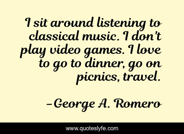 I sit around listening to classical music. I don't play video games. I love to go to dinner, go on picnics, travel.