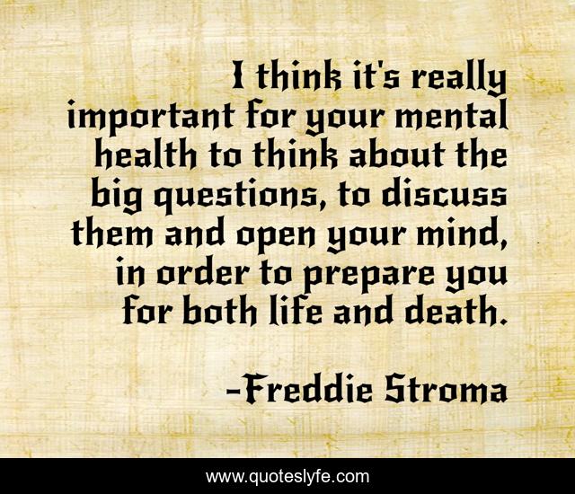 I think it's really important for your mental health to think about the big questions, to discuss them and open your mind, in order to prepare you for both life and death.