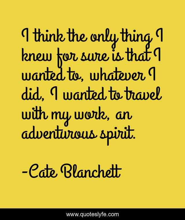 I think the only thing I knew for sure is that I wanted to, whatever I did, I wanted to travel with my work, an adventurous spirit.