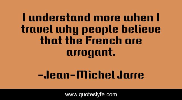 I understand more when I travel why people believe that the French are arrogant.
