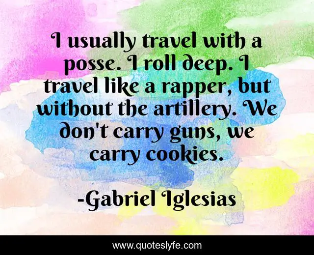 I usually travel with a posse. I roll deep. I travel like a rapper, but without the artillery. We don't carry guns, we carry cookies.