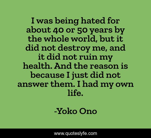 I was being hated for about 40 or 50 years by the whole world, but it did not destroy me, and it did not ruin my health. And the reason is because I just did not answer them. I had my own life.