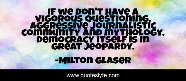If we don't have a vigorous questioning, aggressive journalistic community and mythology, democracy itself is in great jeopardy.
