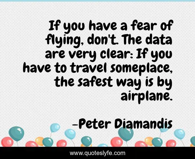 If you have a fear of flying, don't. The data are very clear: If you have to travel someplace, the safest way is by airplane.