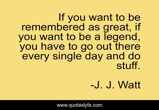 If you want to be remembered as great, if you want to be a legend, you have to go out there every single day and do stuff.