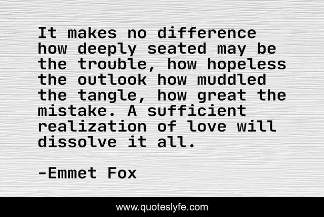 It makes no difference how deeply seated may be the trouble, how hopeless the outlook how muddled the tangle, how great the mistake. A sufficient realization of love will dissolve it all.