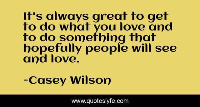 It's always great to get to do what you love and to do something that hopefully people will see and love.