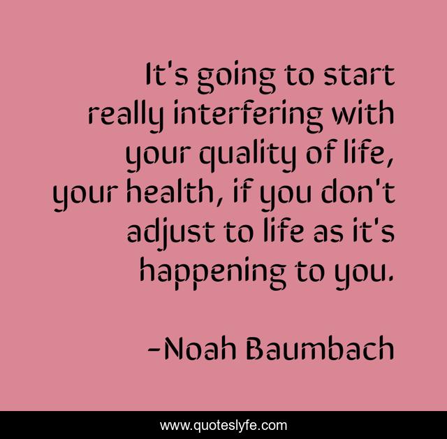 It's going to start really interfering with your quality of life, your health, if you don't adjust to life as it's happening to you.