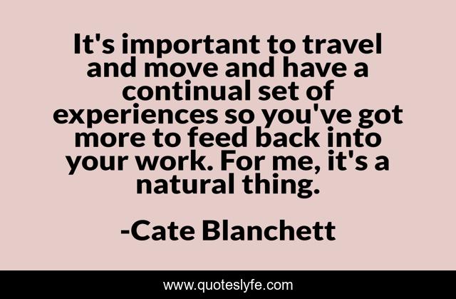 It's important to travel and move and have a continual set of experiences so you've got more to feed back into your work. For me, it's a natural thing.