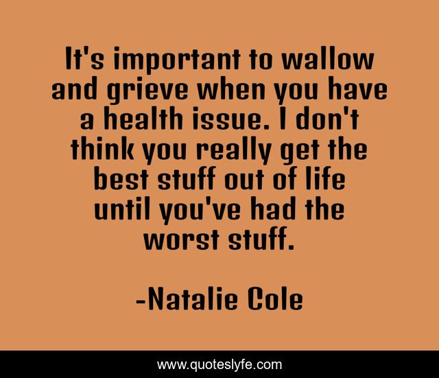 It's important to wallow and grieve when you have a health issue. I don't think you really get the best stuff out of life until you've had the worst stuff.
