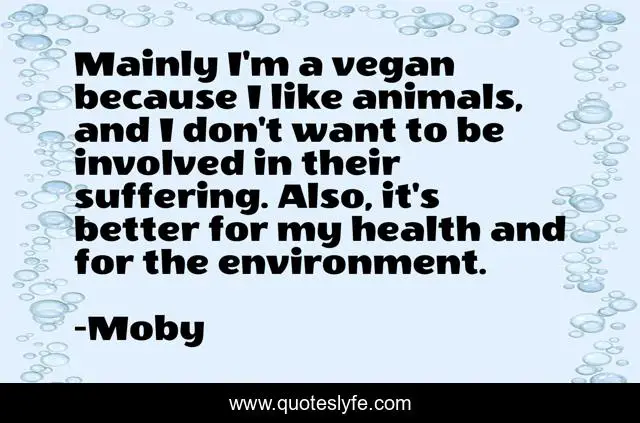 Mainly I'm a vegan because I like animals, and I don't want to be involved in their suffering. Also, it's better for my health and for the environment.