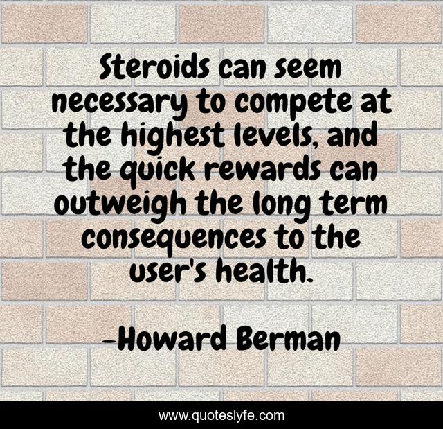 Steroids can seem necessary to compete at the highest levels, and the quick rewards can outweigh the long term consequences to the user's health.