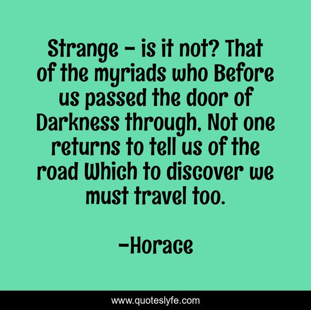 Strange - is it not? That of the myriads who Before us passed the door of Darkness through, Not one returns to tell us of the road Which to discover we must travel too.