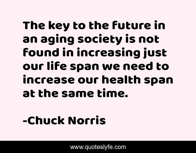 The key to the future in an aging society is not found in increasing just our life span we need to increase our health span at the same time.