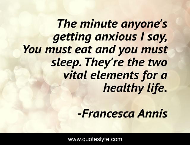 The minute anyone's getting anxious I say, You must eat and you must sleep. They're the two vital elements for a healthy life.