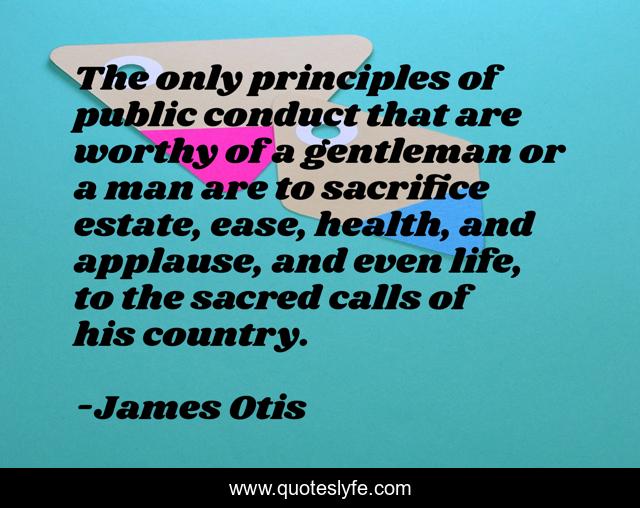 The only principles of public conduct that are worthy of a gentleman or a man are to sacrifice estate, ease, health, and applause, and even life, to the sacred calls of his country.