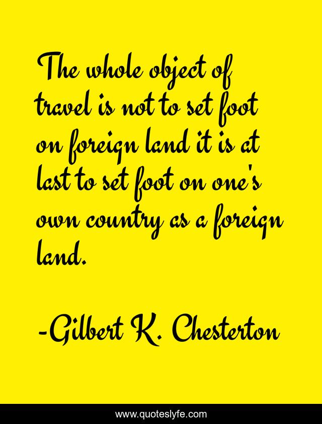 The whole object of travel is not to set foot on foreign land it is at last to set foot on one's own country as a foreign land.