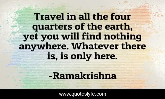 Travel in all the four quarters of the earth, yet you will find nothing anywhere. Whatever there is, is only here.