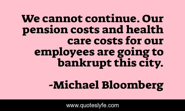 We cannot continue. Our pension costs and health care costs for our employees are going to bankrupt this city.