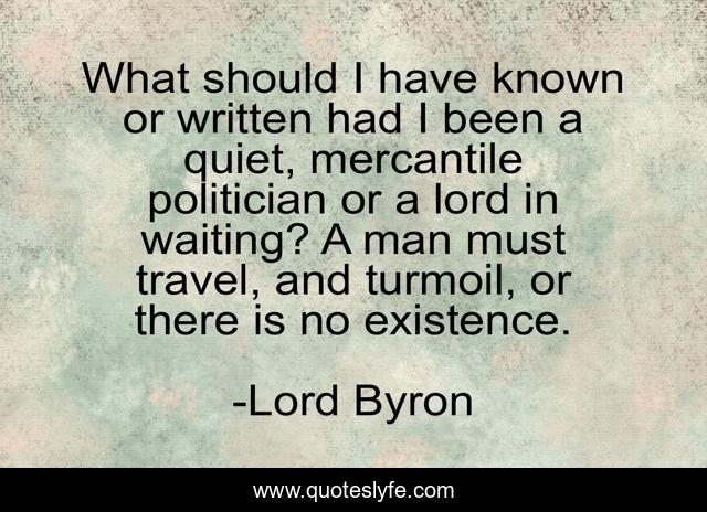 What should I have known or written had I been a quiet, mercantile politician or a lord in waiting? A man must travel, and turmoil, or there is no existence.