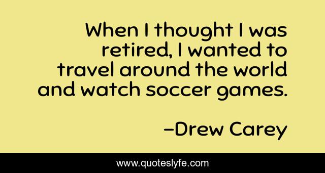 When I thought I was retired, I wanted to travel around the world and watch soccer games.
