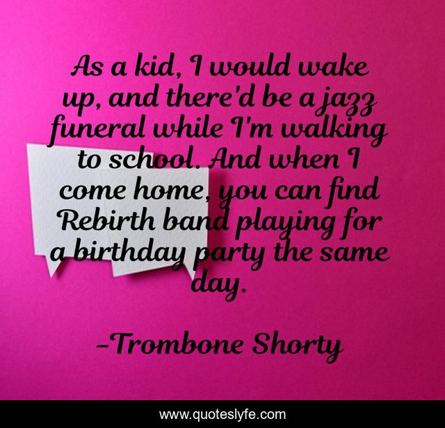 As a kid, I would wake up, and there'd be a jazz funeral while I'm walking to school. And when I come home, you can find Rebirth band playing for a birthday party the same day.