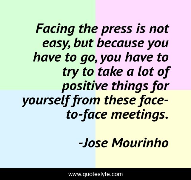 Facing the press is not easy, but because you have to go, you have to try to take a lot of positive things for yourself from these face-to-face meetings.