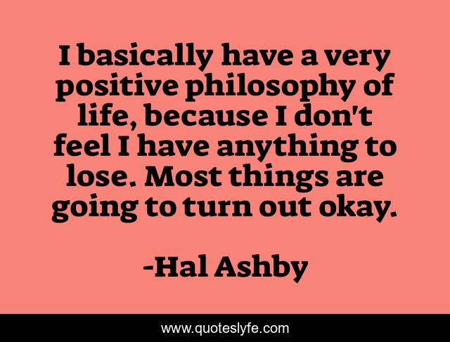 I basically have a very positive philosophy of life, because I don't feel I have anything to lose. Most things are going to turn out okay.