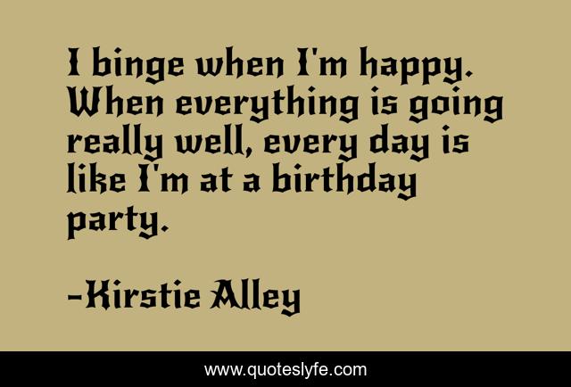 I binge when I'm happy. When everything is going really well, every day is like I'm at a birthday party.
