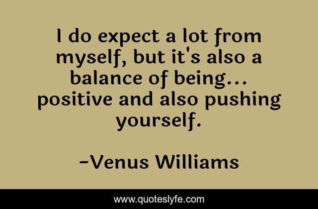 I do expect a lot from myself, but it's also a balance of being... positive and also pushing yourself.