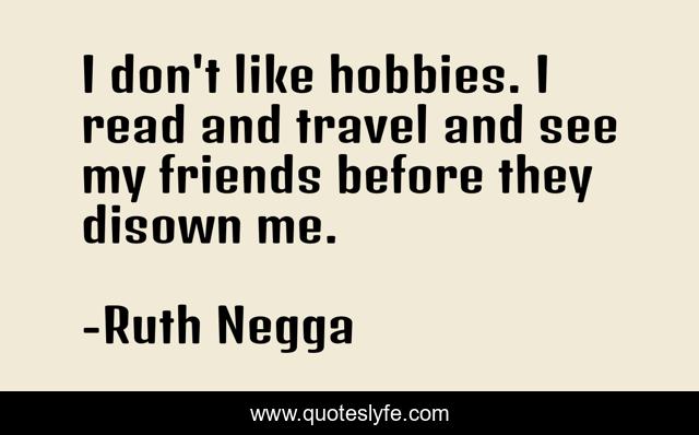 I don't like hobbies. I read and travel and see my friends before they disown me.