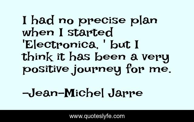 I had no precise plan when I started 'Electronica, ' but I think it has been a very positive journey for me.
