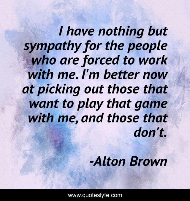 I have nothing but sympathy for the people who are forced to work with me. I'm better now at picking out those that want to play that game with me, and those that don't.
