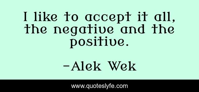 I like to accept it all, the negative and the positive.