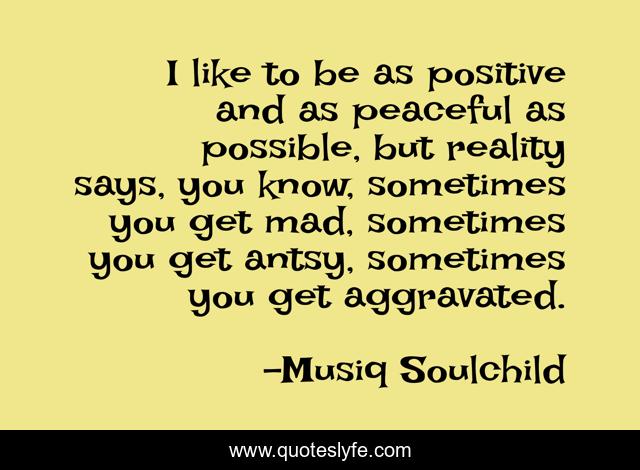 I like to be as positive and as peaceful as possible, but reality says, you know, sometimes you get mad, sometimes you get antsy, sometimes you get aggravated.