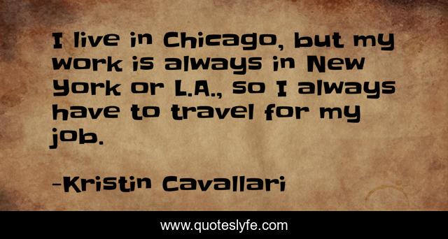 I live in Chicago, but my work is always in New York or L.A., so I always have to travel for my job.