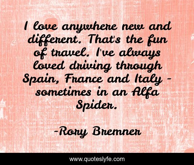 I love anywhere new and different. That's the fun of travel. I've always loved driving through Spain, France and Italy - sometimes in an Alfa Spider.
