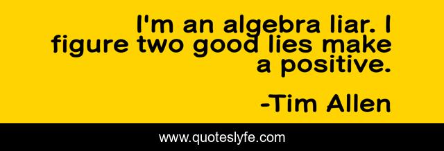 I'm an algebra liar. I figure two good lies make a positive.