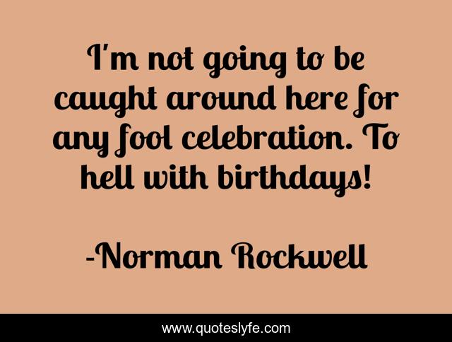 I'm not going to be caught around here for any fool celebration. To hell with birthdays!
