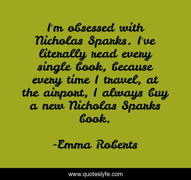 I'm obsessed with Nicholas Sparks. I've literally read every single book, because every time I travel, at the airport, I always buy a new Nicholas Sparks book.