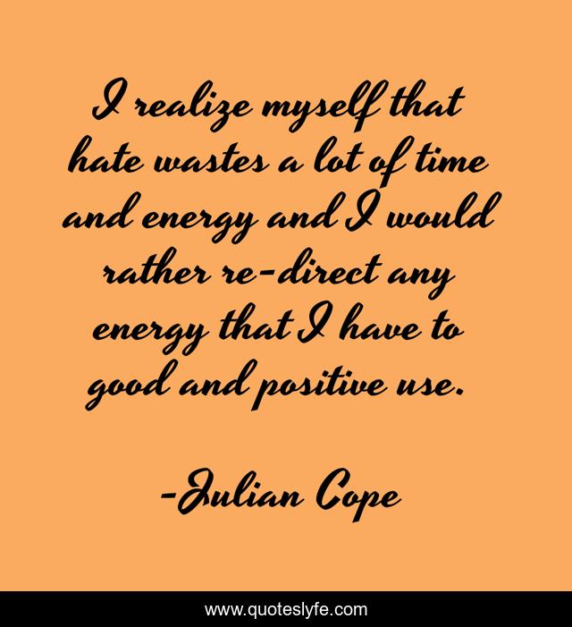 I realize myself that hate wastes a lot of time and energy and I would rather re-direct any energy that I have to good and positive use.