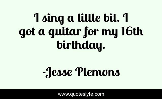 I sing a little bit. I got a guitar for my 16th birthday.