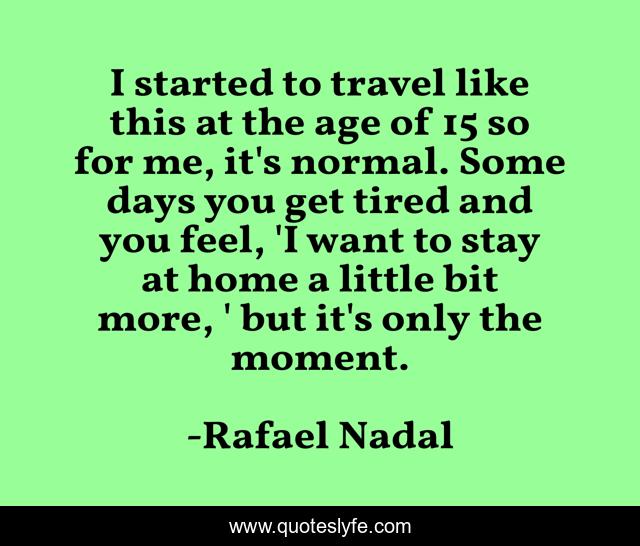 I started to travel like this at the age of 15 so for me, it's normal. Some days you get tired and you feel, 'I want to stay at home a little bit more, ' but it's only the moment.