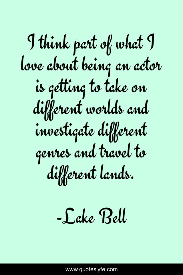 I think part of what I love about being an actor is getting to take on different worlds and investigate different genres and travel to different lands.