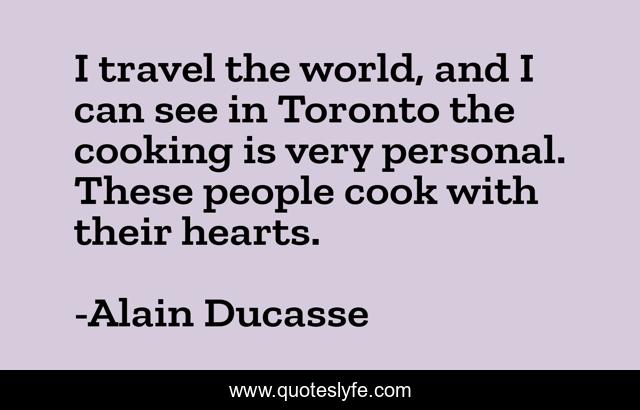 I travel the world, and I can see in Toronto the cooking is very personal. These people cook with their hearts.