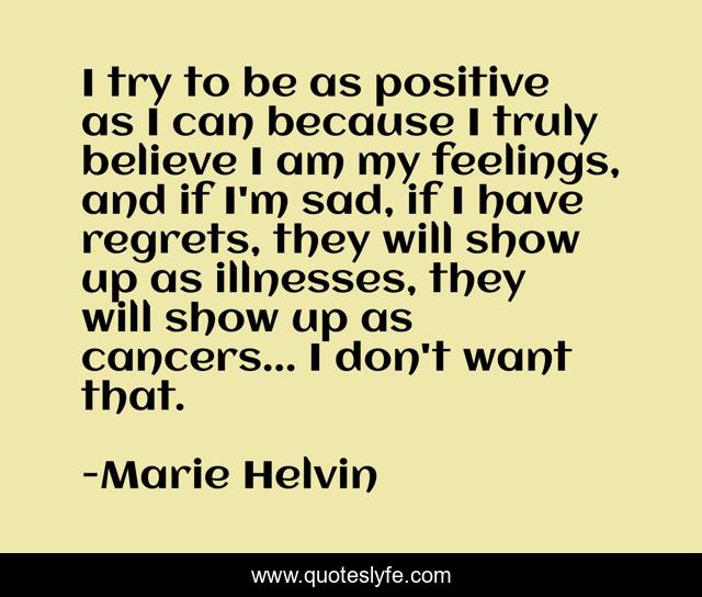 I try to be as positive as I can because I truly believe I am my feelings, and if I'm sad, if I have regrets, they will show up as illnesses, they will show up as cancers... I don't want that.